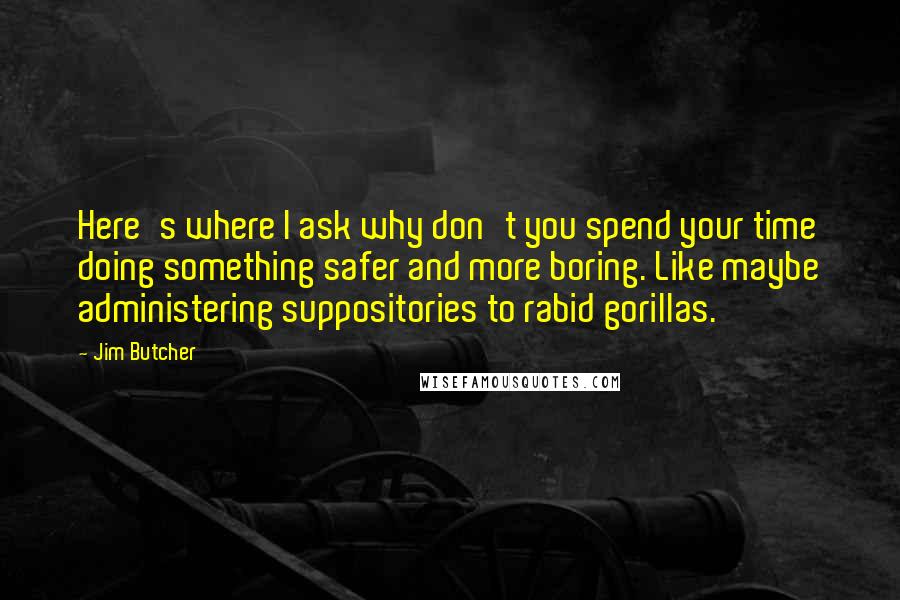 Jim Butcher Quotes: Here's where I ask why don't you spend your time doing something safer and more boring. Like maybe administering suppositories to rabid gorillas.