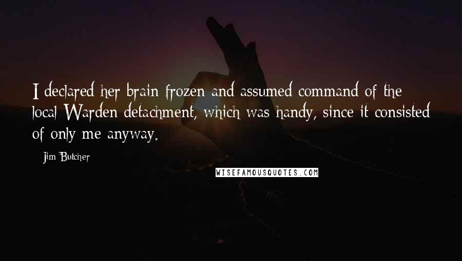 Jim Butcher Quotes: I declared her brain frozen and assumed command of the local Warden detachment, which was handy, since it consisted of only me anyway.