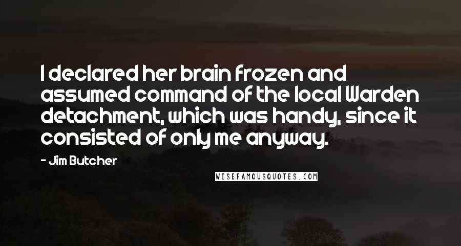 Jim Butcher Quotes: I declared her brain frozen and assumed command of the local Warden detachment, which was handy, since it consisted of only me anyway.