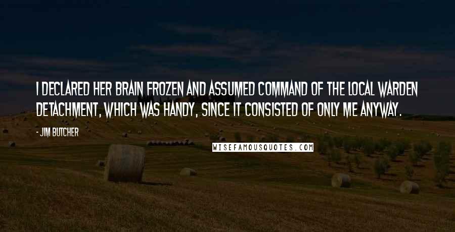 Jim Butcher Quotes: I declared her brain frozen and assumed command of the local Warden detachment, which was handy, since it consisted of only me anyway.