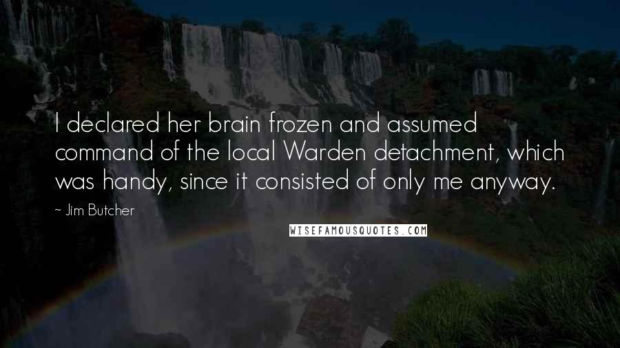 Jim Butcher Quotes: I declared her brain frozen and assumed command of the local Warden detachment, which was handy, since it consisted of only me anyway.