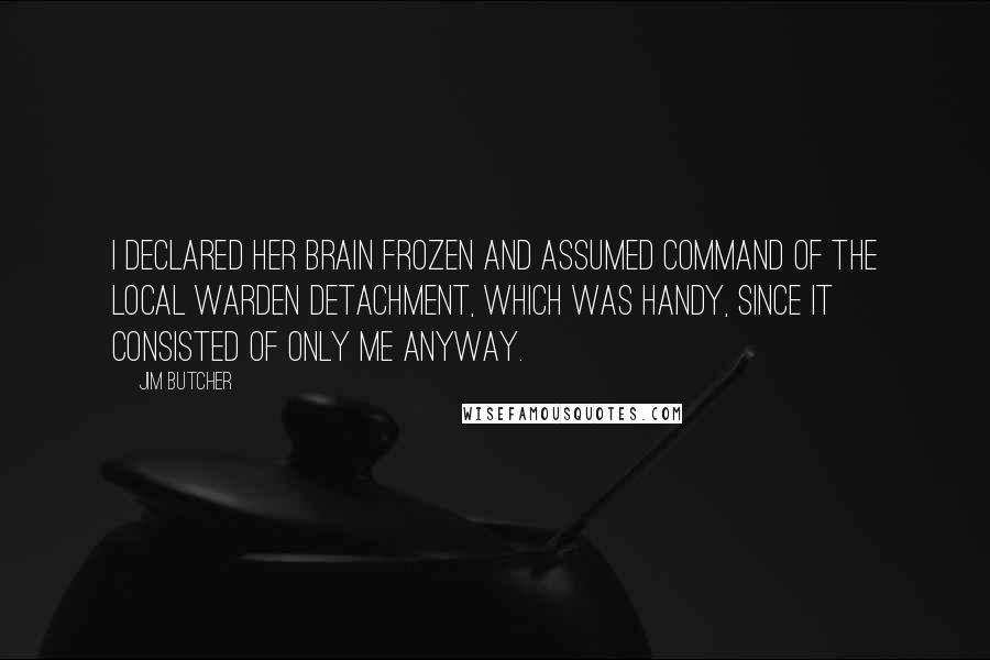 Jim Butcher Quotes: I declared her brain frozen and assumed command of the local Warden detachment, which was handy, since it consisted of only me anyway.