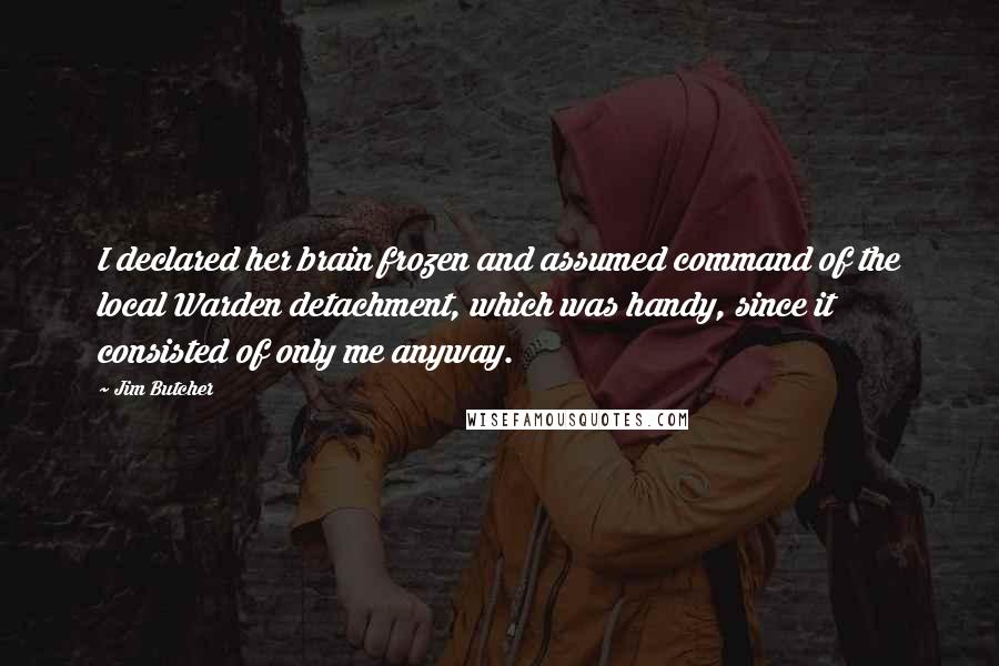 Jim Butcher Quotes: I declared her brain frozen and assumed command of the local Warden detachment, which was handy, since it consisted of only me anyway.