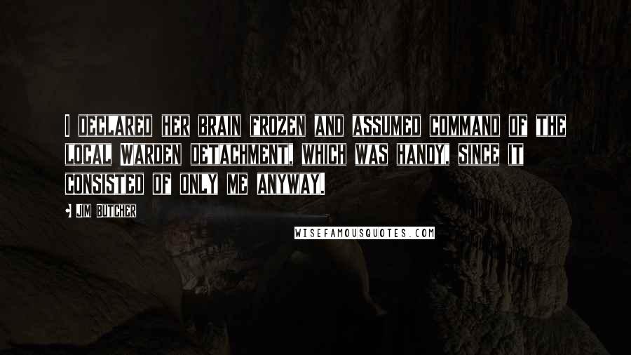 Jim Butcher Quotes: I declared her brain frozen and assumed command of the local Warden detachment, which was handy, since it consisted of only me anyway.