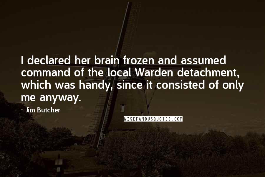 Jim Butcher Quotes: I declared her brain frozen and assumed command of the local Warden detachment, which was handy, since it consisted of only me anyway.