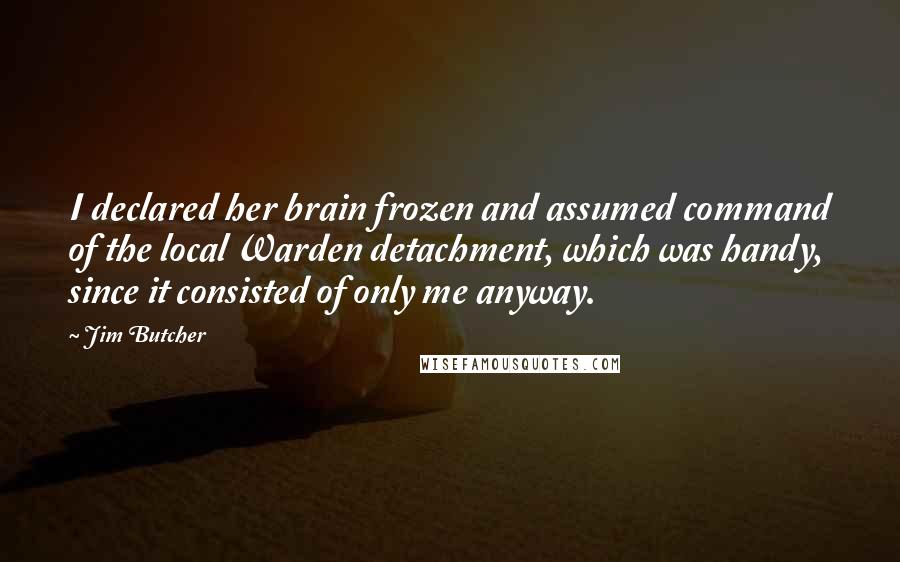 Jim Butcher Quotes: I declared her brain frozen and assumed command of the local Warden detachment, which was handy, since it consisted of only me anyway.