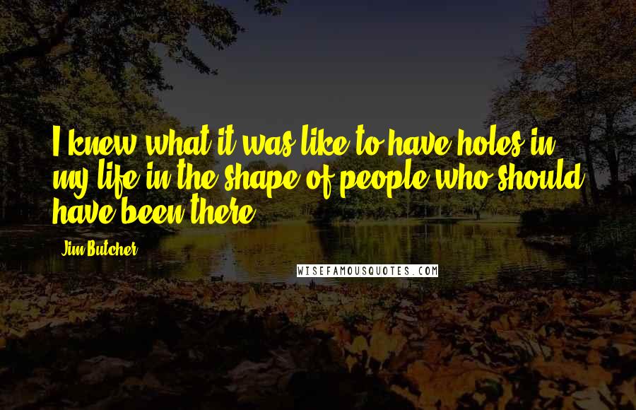 Jim Butcher Quotes: I knew what it was like to have holes in my life in the shape of people who should have been there.