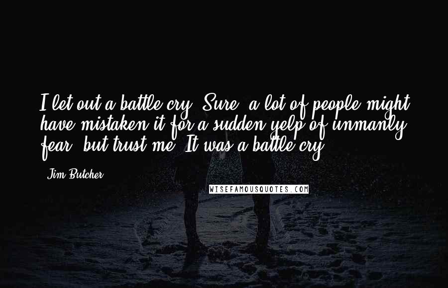 Jim Butcher Quotes: I let out a battle cry. Sure, a lot of people might have mistaken it for a sudden yelp of unmanly fear, but trust me. It was a battle cry.