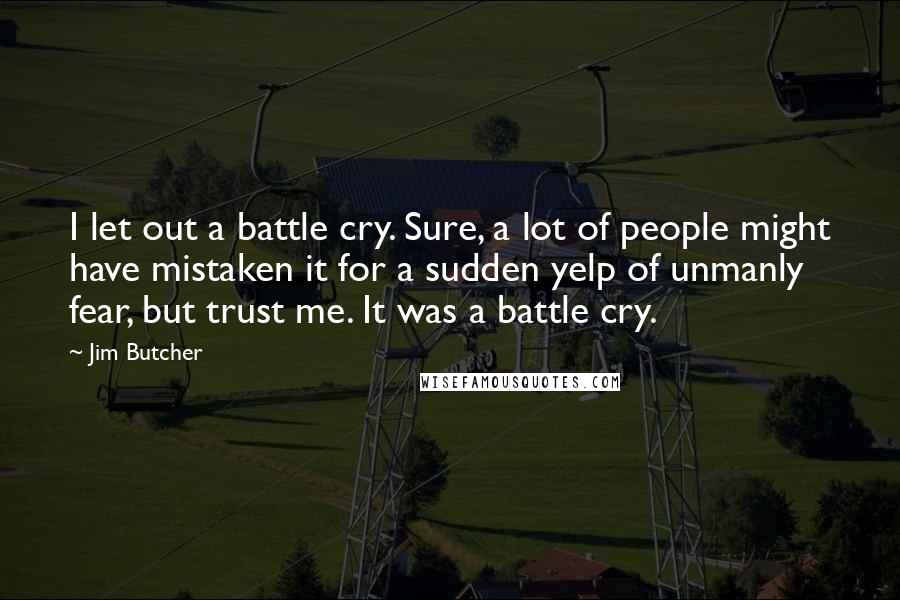 Jim Butcher Quotes: I let out a battle cry. Sure, a lot of people might have mistaken it for a sudden yelp of unmanly fear, but trust me. It was a battle cry.
