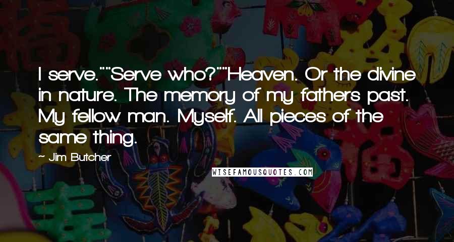 Jim Butcher Quotes: I serve.""Serve who?""Heaven. Or the divine in nature. The memory of my fathers past. My fellow man. Myself. All pieces of the same thing.