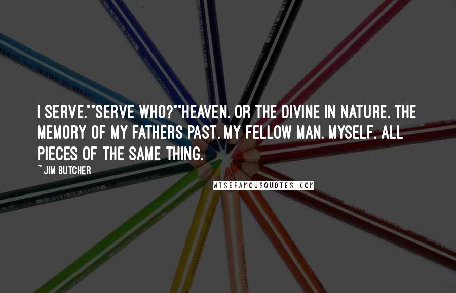 Jim Butcher Quotes: I serve.""Serve who?""Heaven. Or the divine in nature. The memory of my fathers past. My fellow man. Myself. All pieces of the same thing.