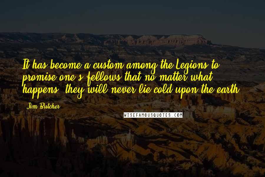 Jim Butcher Quotes: It has become a custom among the Legions to promise one's fellows that no matter what happens, they will never lie cold upon the earth.