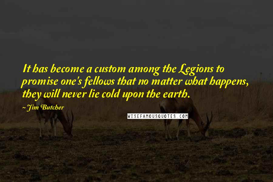 Jim Butcher Quotes: It has become a custom among the Legions to promise one's fellows that no matter what happens, they will never lie cold upon the earth.