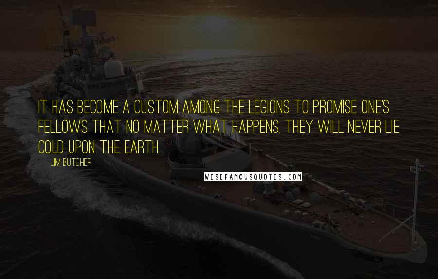 Jim Butcher Quotes: It has become a custom among the Legions to promise one's fellows that no matter what happens, they will never lie cold upon the earth.