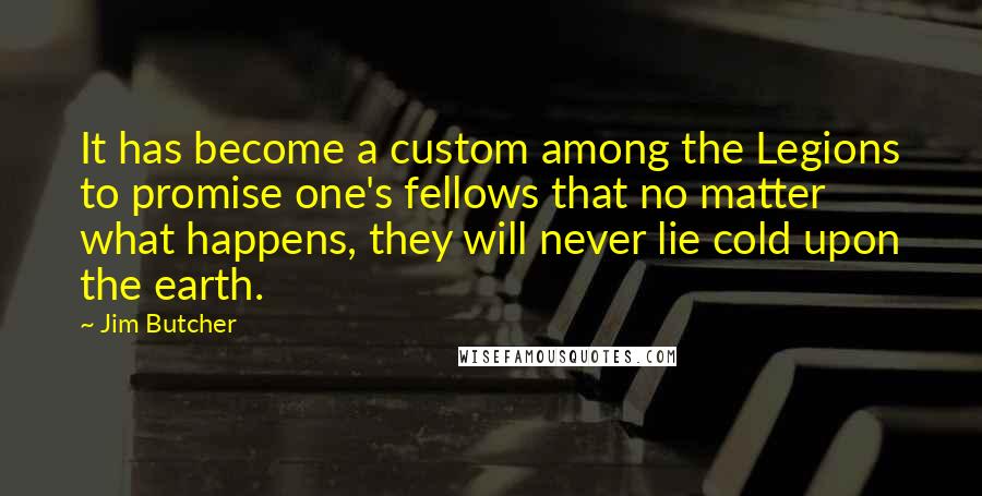 Jim Butcher Quotes: It has become a custom among the Legions to promise one's fellows that no matter what happens, they will never lie cold upon the earth.