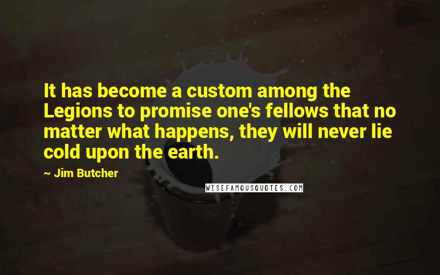 Jim Butcher Quotes: It has become a custom among the Legions to promise one's fellows that no matter what happens, they will never lie cold upon the earth.