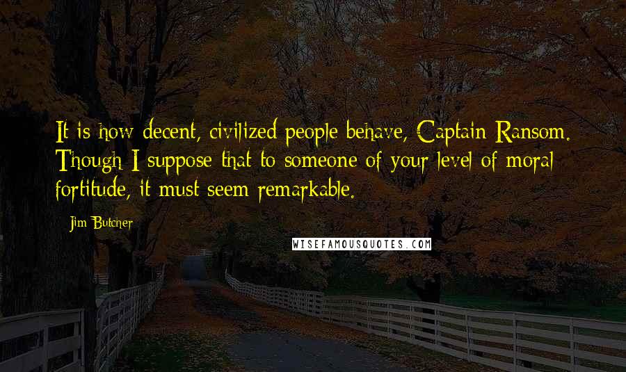 Jim Butcher Quotes: It is how decent, civilized people behave, Captain Ransom. Though I suppose that to someone of your level of moral fortitude, it must seem remarkable.