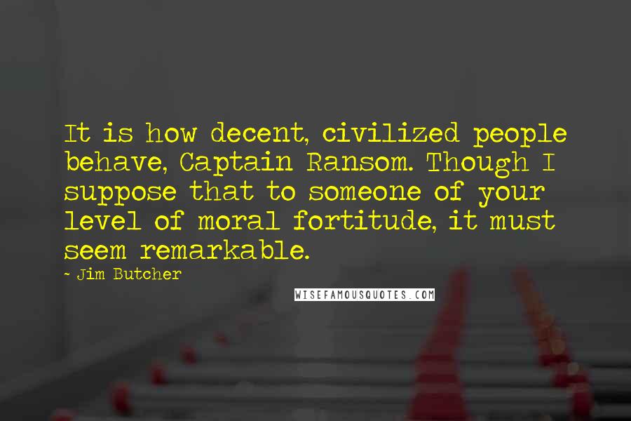 Jim Butcher Quotes: It is how decent, civilized people behave, Captain Ransom. Though I suppose that to someone of your level of moral fortitude, it must seem remarkable.