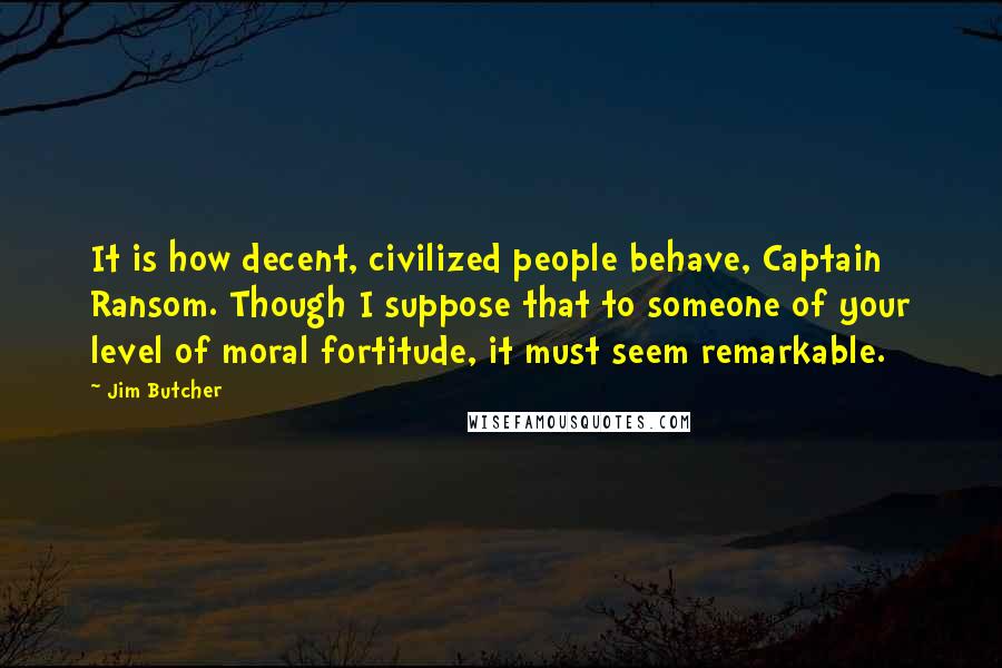 Jim Butcher Quotes: It is how decent, civilized people behave, Captain Ransom. Though I suppose that to someone of your level of moral fortitude, it must seem remarkable.