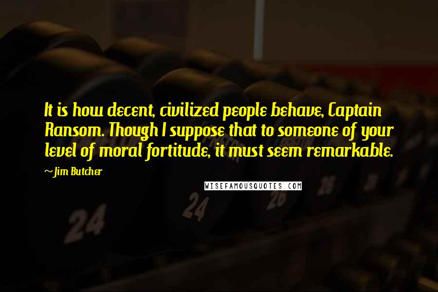 Jim Butcher Quotes: It is how decent, civilized people behave, Captain Ransom. Though I suppose that to someone of your level of moral fortitude, it must seem remarkable.