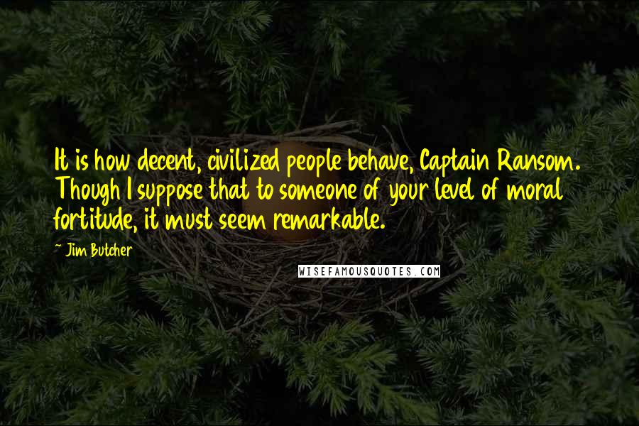 Jim Butcher Quotes: It is how decent, civilized people behave, Captain Ransom. Though I suppose that to someone of your level of moral fortitude, it must seem remarkable.