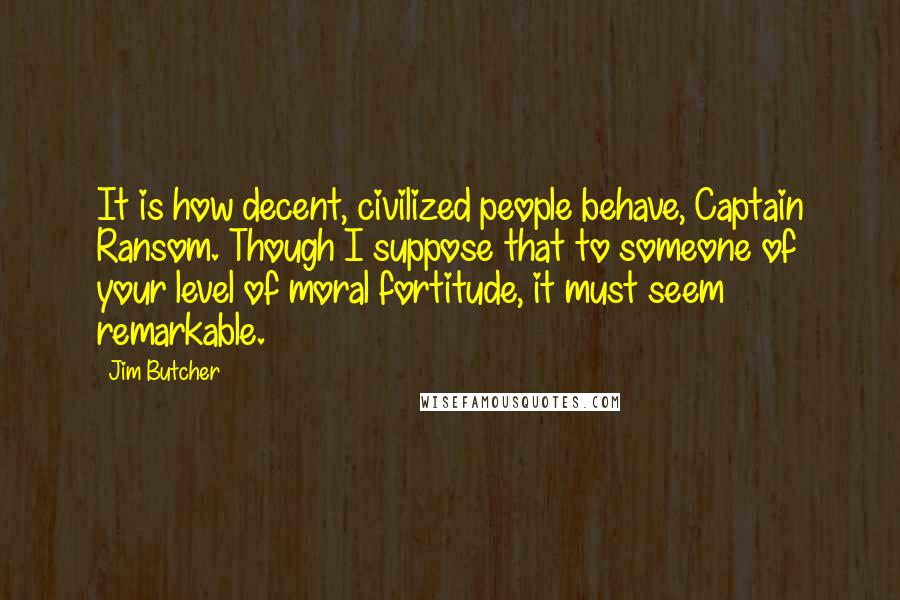 Jim Butcher Quotes: It is how decent, civilized people behave, Captain Ransom. Though I suppose that to someone of your level of moral fortitude, it must seem remarkable.