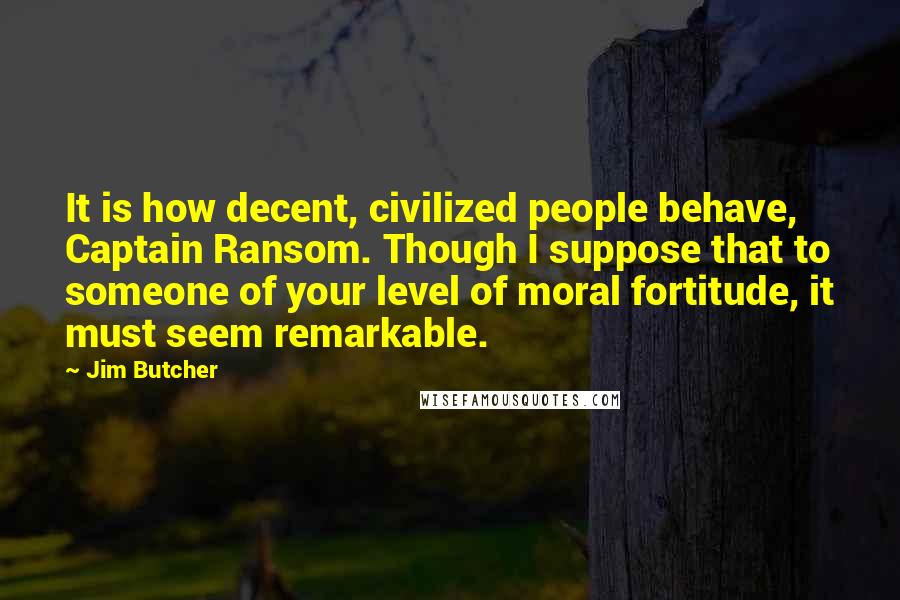 Jim Butcher Quotes: It is how decent, civilized people behave, Captain Ransom. Though I suppose that to someone of your level of moral fortitude, it must seem remarkable.