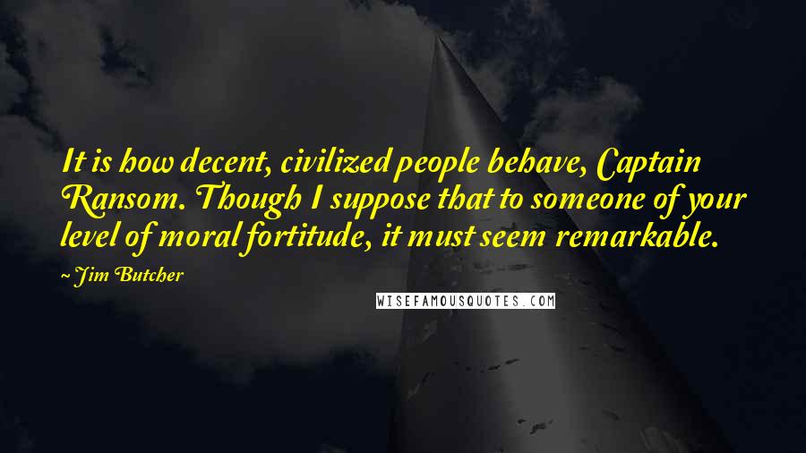 Jim Butcher Quotes: It is how decent, civilized people behave, Captain Ransom. Though I suppose that to someone of your level of moral fortitude, it must seem remarkable.