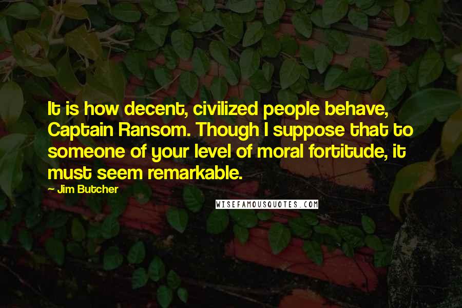 Jim Butcher Quotes: It is how decent, civilized people behave, Captain Ransom. Though I suppose that to someone of your level of moral fortitude, it must seem remarkable.