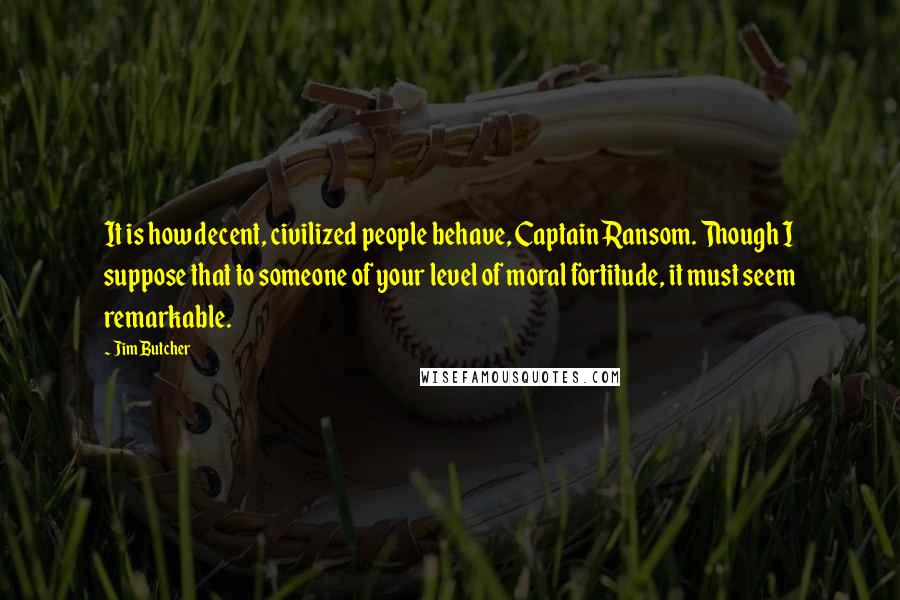 Jim Butcher Quotes: It is how decent, civilized people behave, Captain Ransom. Though I suppose that to someone of your level of moral fortitude, it must seem remarkable.