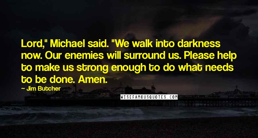 Jim Butcher Quotes: Lord," Michael said. "We walk into darkness now. Our enemies will surround us. Please help to make us strong enough to do what needs to be done. Amen.