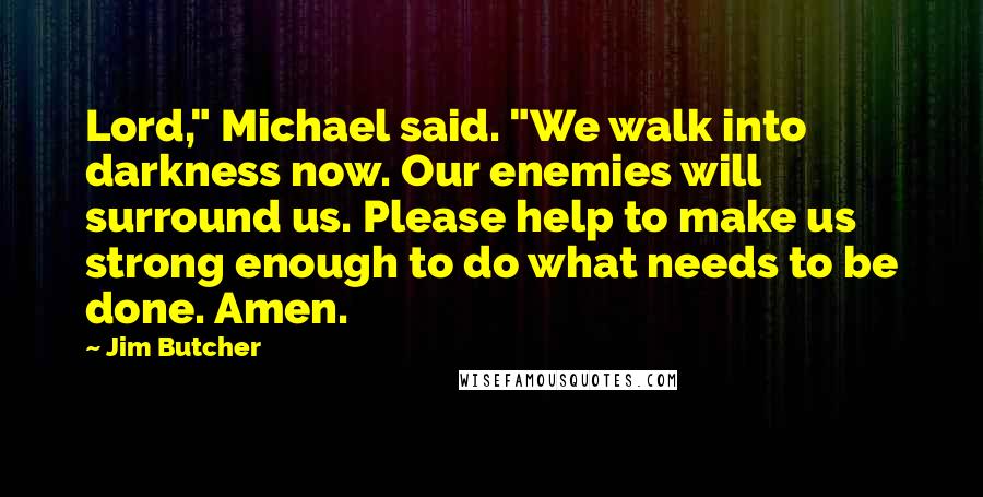 Jim Butcher Quotes: Lord," Michael said. "We walk into darkness now. Our enemies will surround us. Please help to make us strong enough to do what needs to be done. Amen.