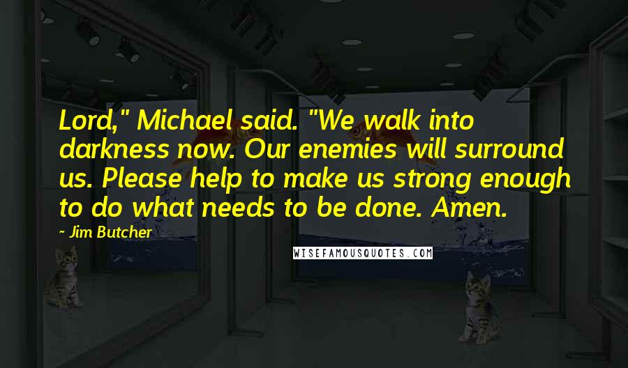 Jim Butcher Quotes: Lord," Michael said. "We walk into darkness now. Our enemies will surround us. Please help to make us strong enough to do what needs to be done. Amen.