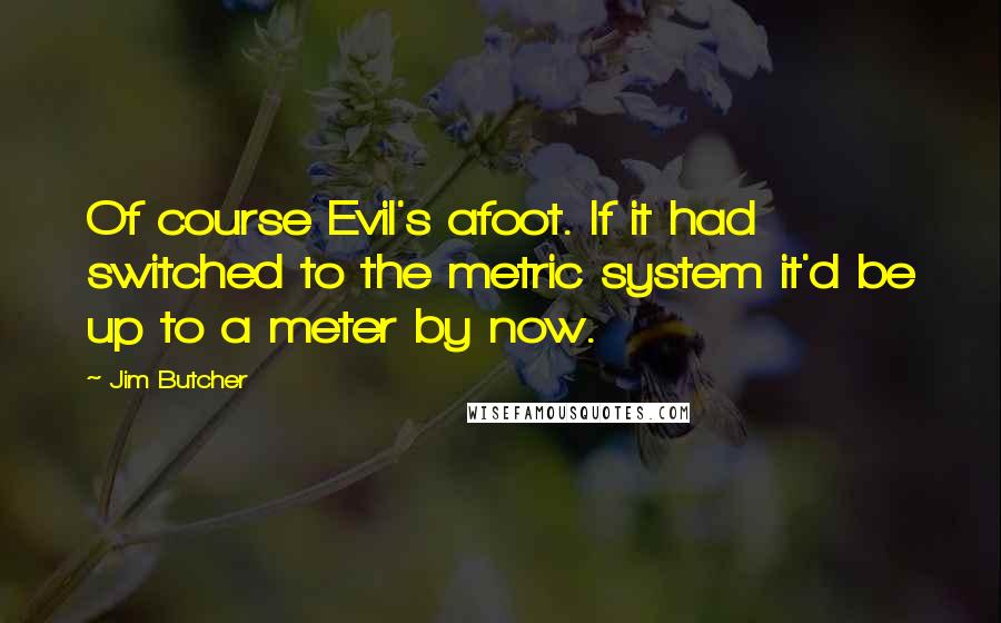 Jim Butcher Quotes: Of course Evil's afoot. If it had switched to the metric system it'd be up to a meter by now.