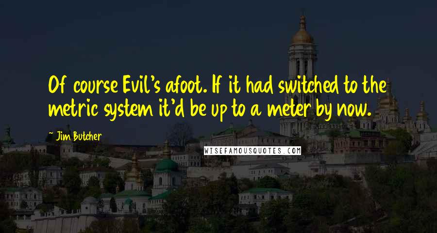 Jim Butcher Quotes: Of course Evil's afoot. If it had switched to the metric system it'd be up to a meter by now.