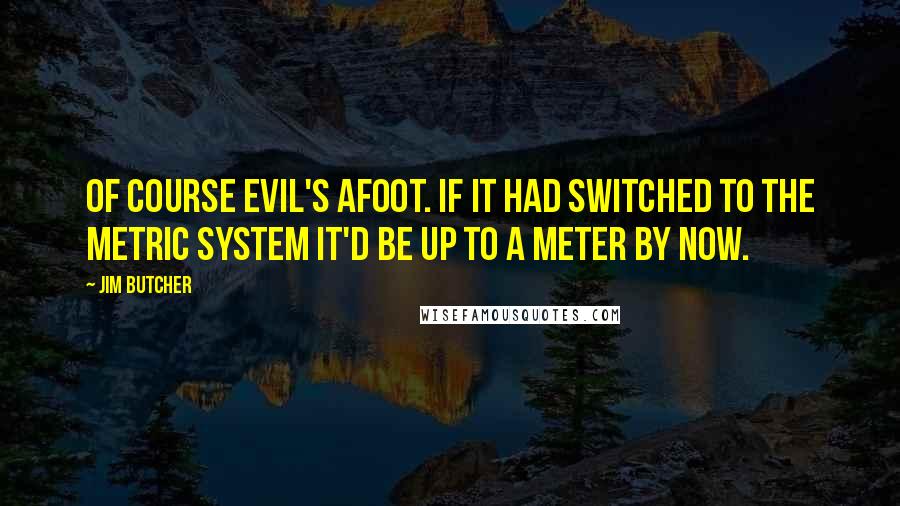 Jim Butcher Quotes: Of course Evil's afoot. If it had switched to the metric system it'd be up to a meter by now.