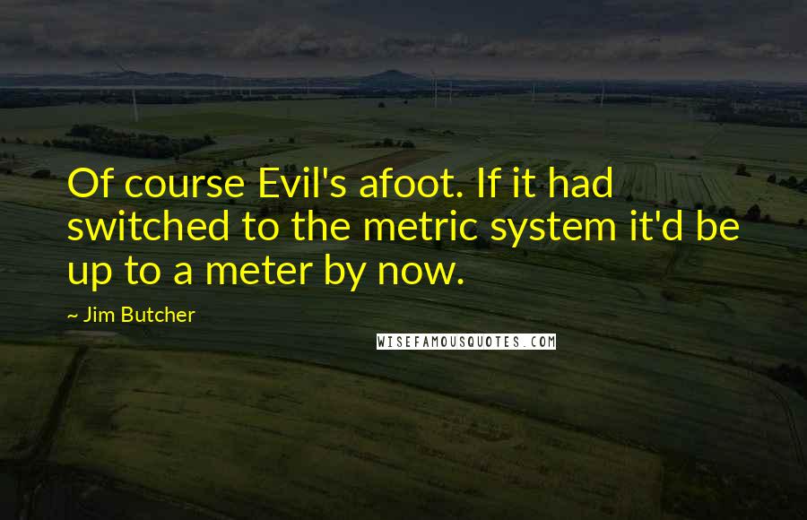 Jim Butcher Quotes: Of course Evil's afoot. If it had switched to the metric system it'd be up to a meter by now.