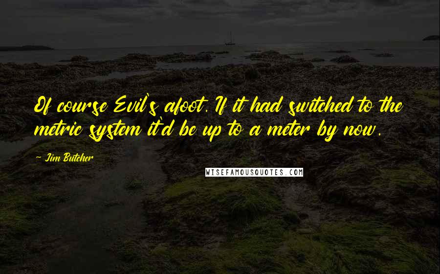 Jim Butcher Quotes: Of course Evil's afoot. If it had switched to the metric system it'd be up to a meter by now.