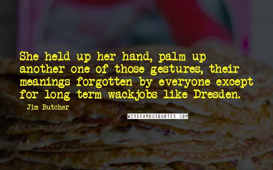 Jim Butcher Quotes: She held up her hand, palm up - another one of those gestures, their meanings forgotten by everyone except for long-term wackjobs like Dresden.