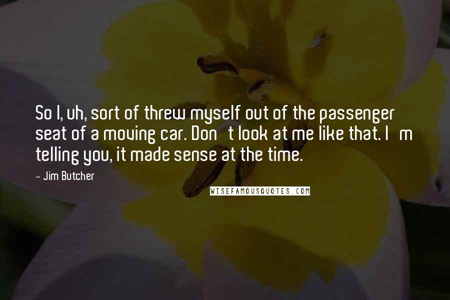 Jim Butcher Quotes: So I, uh, sort of threw myself out of the passenger seat of a moving car. Don't look at me like that. I'm telling you, it made sense at the time.