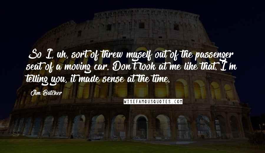 Jim Butcher Quotes: So I, uh, sort of threw myself out of the passenger seat of a moving car. Don't look at me like that. I'm telling you, it made sense at the time.