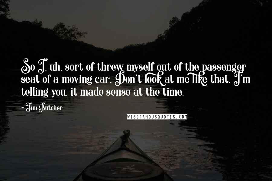 Jim Butcher Quotes: So I, uh, sort of threw myself out of the passenger seat of a moving car. Don't look at me like that. I'm telling you, it made sense at the time.