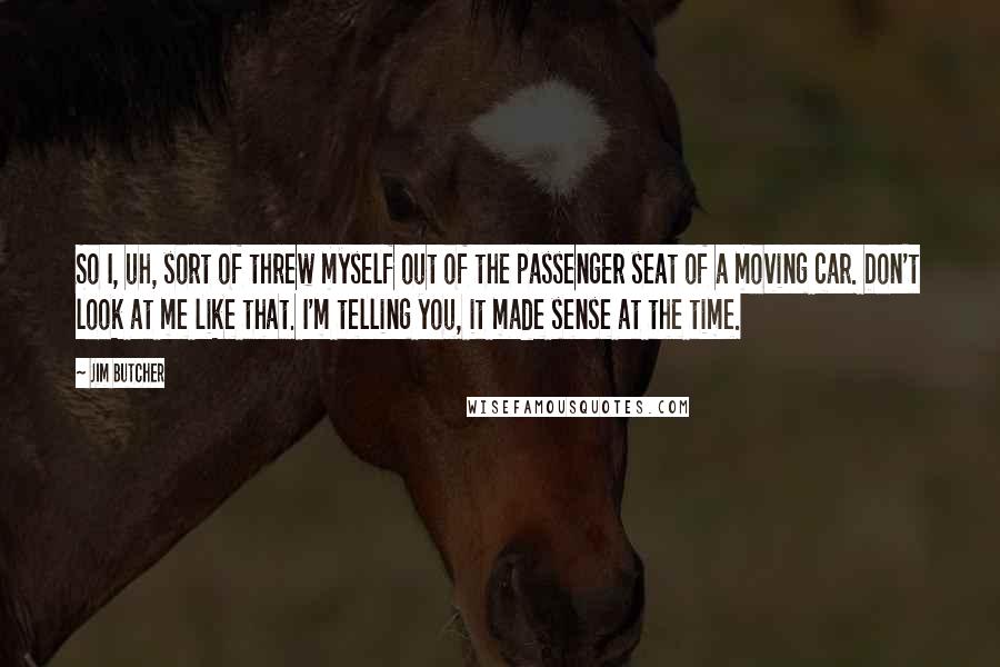 Jim Butcher Quotes: So I, uh, sort of threw myself out of the passenger seat of a moving car. Don't look at me like that. I'm telling you, it made sense at the time.