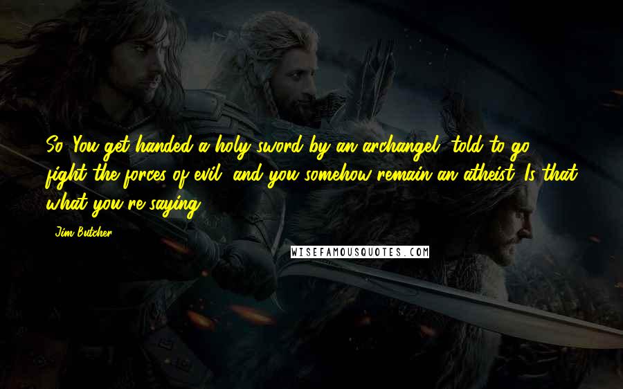 Jim Butcher Quotes: So. You get handed a holy sword by an archangel, told to go fight the forces of evil, and you somehow remain an atheist. Is that what you're saying?