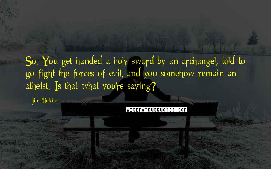 Jim Butcher Quotes: So. You get handed a holy sword by an archangel, told to go fight the forces of evil, and you somehow remain an atheist. Is that what you're saying?