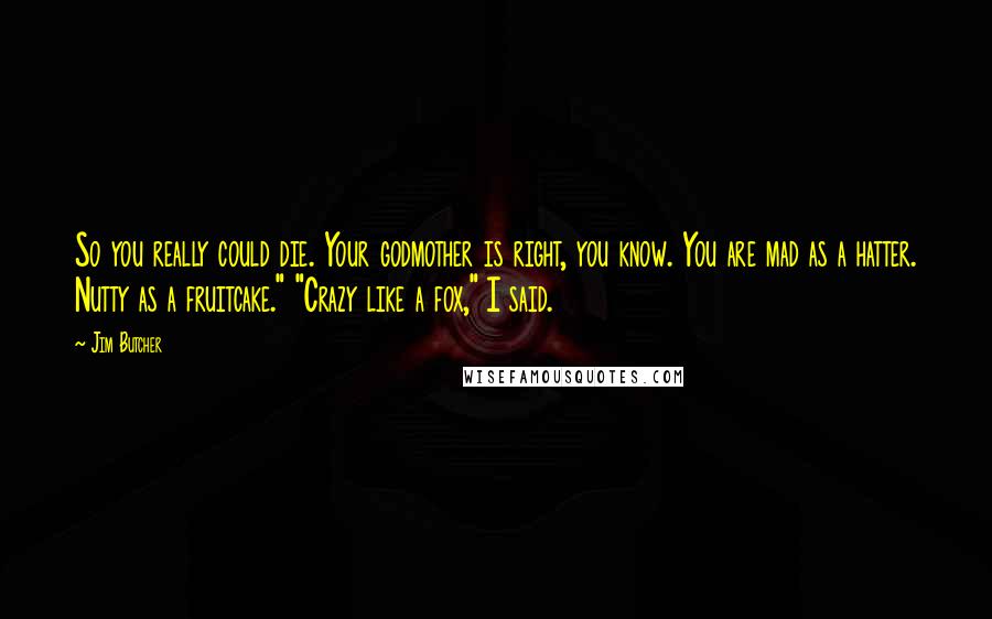 Jim Butcher Quotes: So you really could die. Your godmother is right, you know. You are mad as a hatter. Nutty as a fruitcake." "Crazy like a fox," I said.