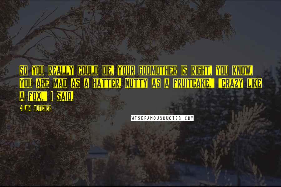 Jim Butcher Quotes: So you really could die. Your godmother is right, you know. You are mad as a hatter. Nutty as a fruitcake." "Crazy like a fox," I said.