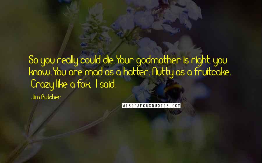 Jim Butcher Quotes: So you really could die. Your godmother is right, you know. You are mad as a hatter. Nutty as a fruitcake." "Crazy like a fox," I said.