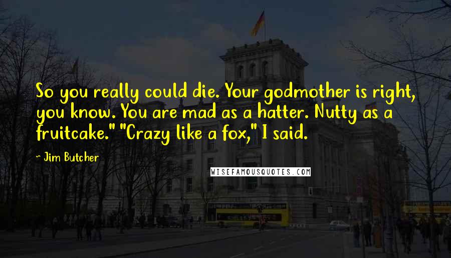 Jim Butcher Quotes: So you really could die. Your godmother is right, you know. You are mad as a hatter. Nutty as a fruitcake." "Crazy like a fox," I said.