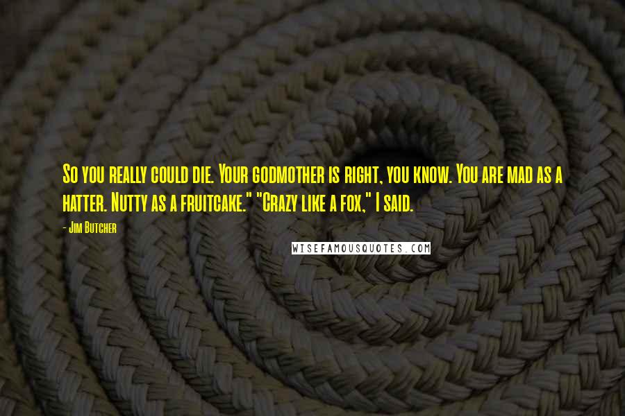 Jim Butcher Quotes: So you really could die. Your godmother is right, you know. You are mad as a hatter. Nutty as a fruitcake." "Crazy like a fox," I said.